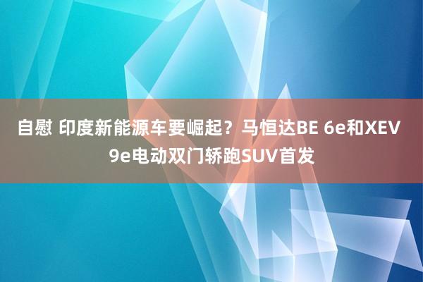 自慰 印度新能源车要崛起？马恒达BE 6e和XEV 9e电动双门轿跑SUV首发