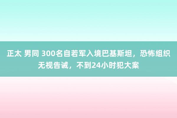 正太 男同 300名自若军入境巴基斯坦，恐怖组织无视告诫，不到24小时犯大案