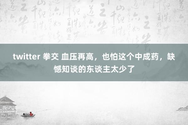 twitter 拳交 血压再高，也怕这个中成药，缺憾知谈的东谈主太少了