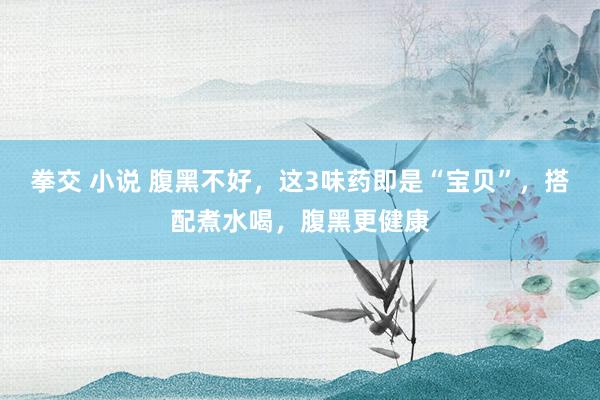 拳交 小说 腹黑不好，这3味药即是“宝贝”，搭配煮水喝，腹黑更健康