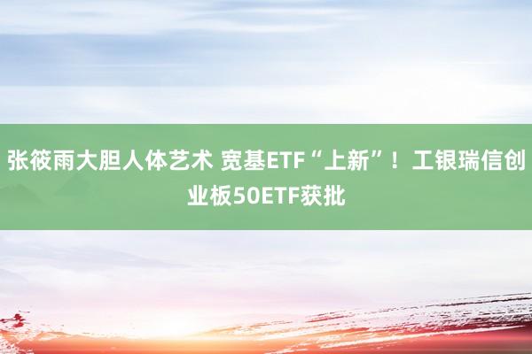 张筱雨大胆人体艺术 宽基ETF“上新”！工银瑞信创业板50ETF获批