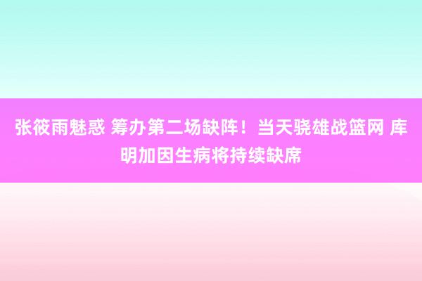 张筱雨魅惑 筹办第二场缺阵！当天骁雄战篮网 库明加因生病将持续缺席