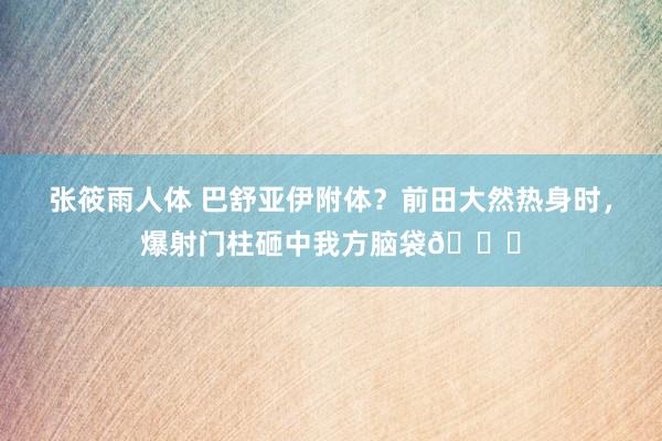 张筱雨人体 巴舒亚伊附体？前田大然热身时，爆射门柱砸中我方脑袋😂