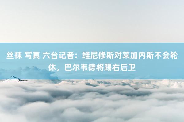 丝袜 写真 六台记者：维尼修斯对莱加内斯不会轮休，巴尔韦德将踢右后卫