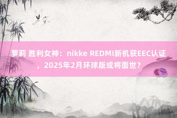 萝莉 胜利女神：nikke REDMI新机获EEC认证，2025年2月环球版或将面世？