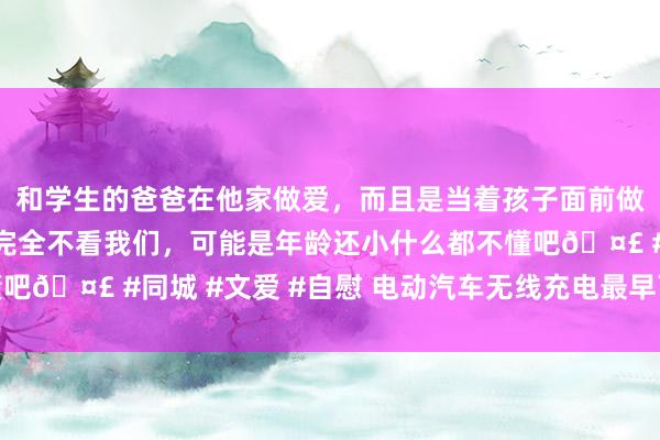 和学生的爸爸在他家做爱，而且是当着孩子面前做爱，太刺激了，孩子完全不看我们，可能是年龄还小什么都不懂吧🤣 #同城 #文爱 #自慰 电动汽车无线充电最早可在来岁达成