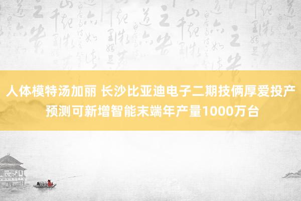 人体模特汤加丽 长沙比亚迪电子二期技俩厚爱投产 预测可新增智能末端年产量1000万台