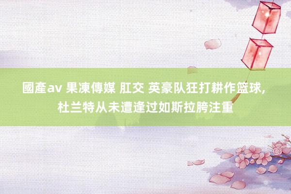 國產av 果凍傳媒 肛交 英豪队狂打耕作篮球， 杜兰特从未遭逢过如斯拉胯注重