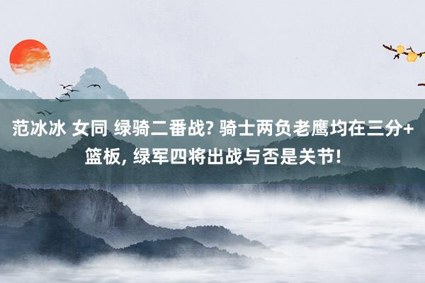 范冰冰 女同 绿骑二番战? 骑士两负老鹰均在三分+篮板， 绿军四将出战与否是关节!