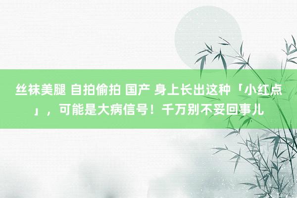 丝袜美腿 自拍偷拍 国产 身上长出这种「小红点」，可能是大病信号！千万别不妥回事儿