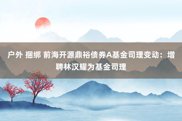 户外 捆绑 前海开源鼎裕债券A基金司理变动：增聘林汉耀为基金司理