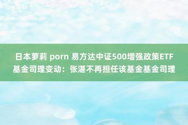 日本萝莉 porn 易方达中证500增强政策ETF基金司理变动：张湛不再担任该基金基金司理