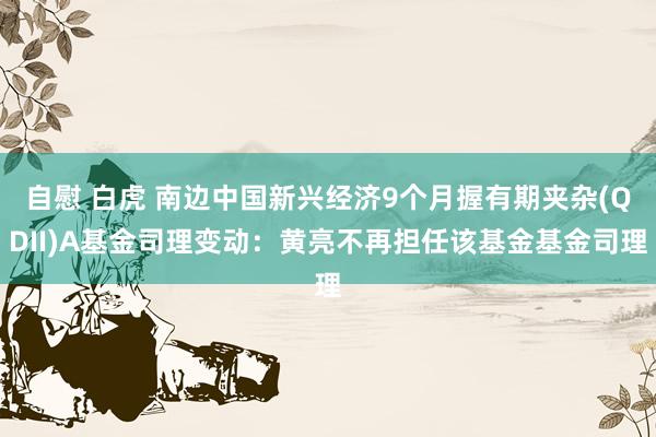 自慰 白虎 南边中国新兴经济9个月握有期夹杂(QDII)A基金司理变动：黄亮不再担任该基金基金司理