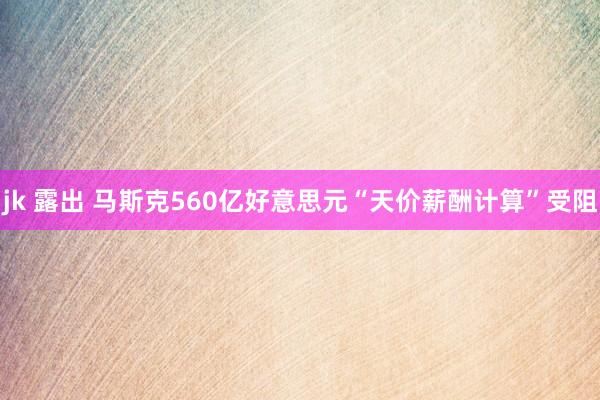 jk 露出 马斯克560亿好意思元“天价薪酬计算”受阻