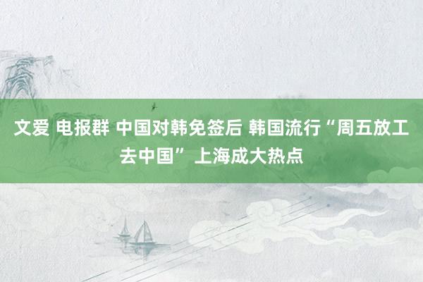 文爱 电报群 中国对韩免签后 韩国流行“周五放工去中国” 上海成大热点