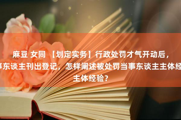 麻豆 女同 【划定实务】行政处罚才气开动后，当事东谈主刊出登记，怎样阐述被处罚当事东谈主主体经验？