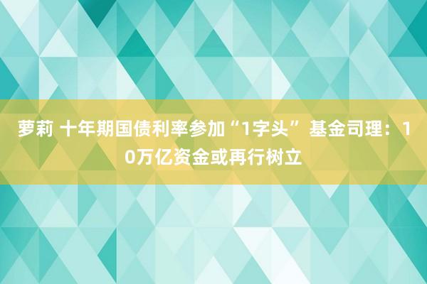 萝莉 十年期国债利率参加“1字头” 基金司理：10万亿资金或再行树立