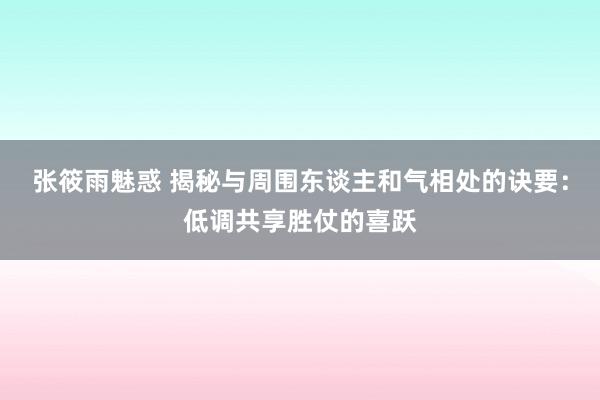 张筱雨魅惑 揭秘与周围东谈主和气相处的诀要：低调共享胜仗的喜跃