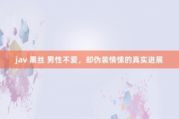 jav 黑丝 男性不爱，却伪装情愫的真实进展