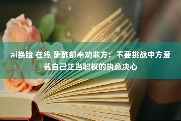 ai换脸 在线 酬酢部奉劝菲方：不要挑战中方爱戴自己正当职权的执意决心