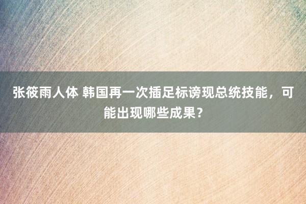 张筱雨人体 韩国再一次插足标谤现总统技能，可能出现哪些成果？