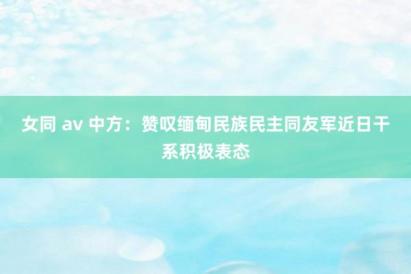 女同 av 中方：赞叹缅甸民族民主同友军近日干系积极表态