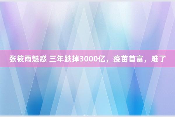 张筱雨魅惑 三年跌掉3000亿，疫苗首富，难了