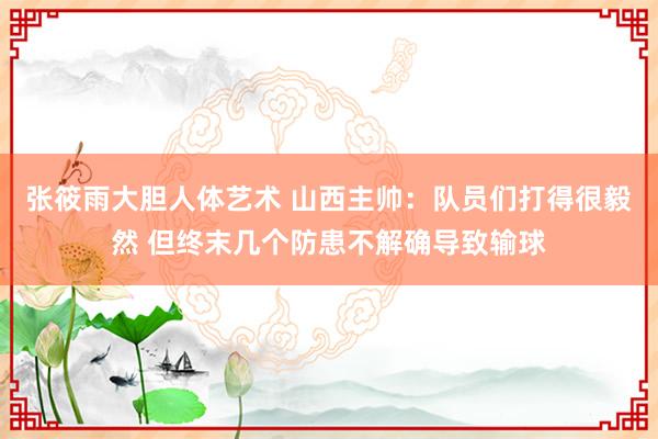 张筱雨大胆人体艺术 山西主帅：队员们打得很毅然 但终末几个防患不解确导致输球