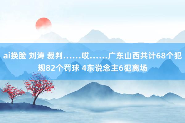 ai换脸 刘涛 裁判……哎……广东山西共计68个犯规82个罚球 4东说念主6犯离场