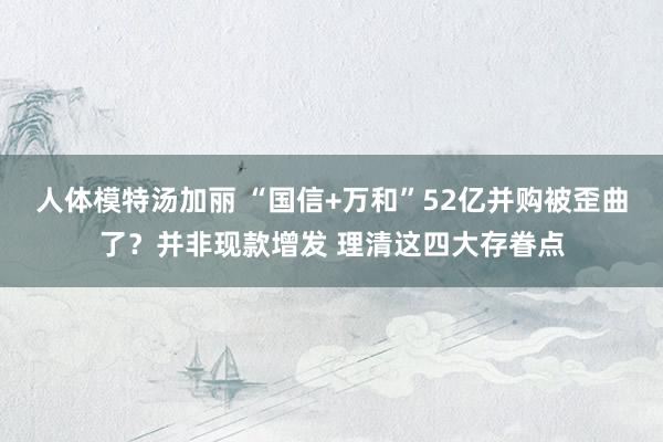 人体模特汤加丽 “国信+万和”52亿并购被歪曲了？并非现款增发 理清这四大存眷点