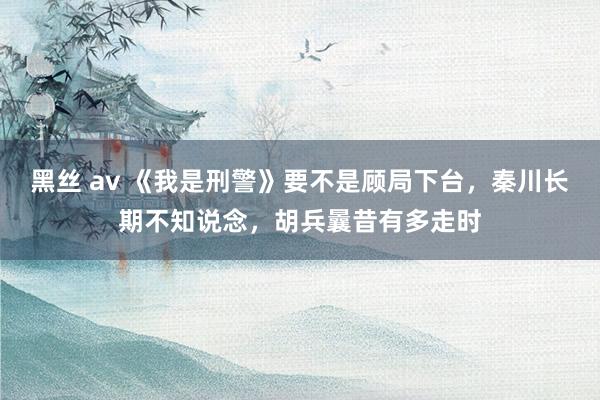 黑丝 av 《我是刑警》要不是顾局下台，秦川长期不知说念，胡兵曩昔有多走时