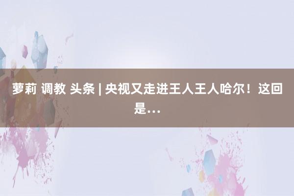 萝莉 调教 头条 | 央视又走进王人王人哈尔！这回是…