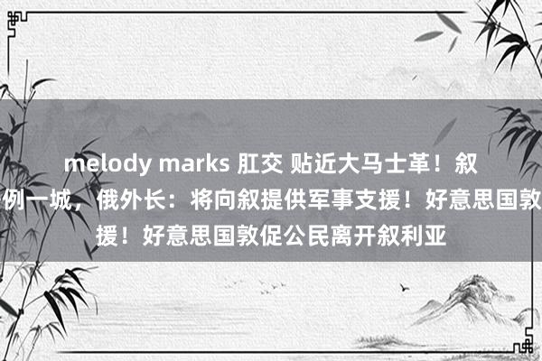 melody marks 肛交 贴近大马士革！叙反对派武装称又法例一城，俄外长：将向叙提供军事支援！好意思国敦促公民离开叙利亚