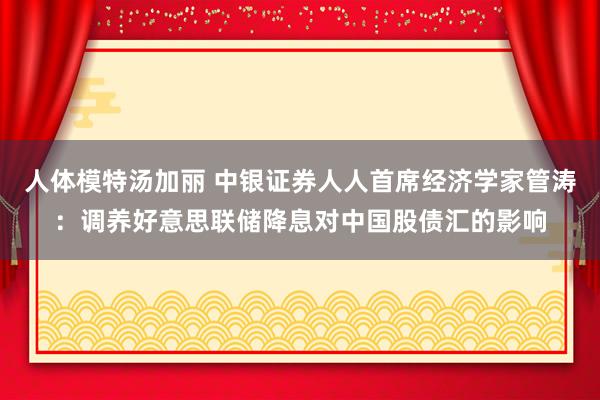 人体模特汤加丽 中银证券人人首席经济学家管涛：调养好意思联储降息对中国股债汇的影响