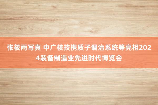 张筱雨写真 中广核技携质子调治系统等亮相2024装备制造业先进时代博览会