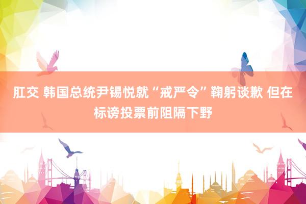 肛交 韩国总统尹锡悦就“戒严令”鞠躬谈歉 但在标谤投票前阻隔下野