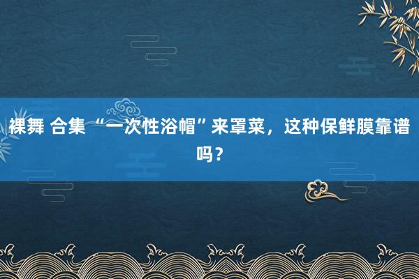 裸舞 合集 “一次性浴帽”来罩菜，这种保鲜膜靠谱吗？