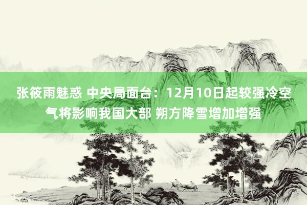 张筱雨魅惑 中央局面台：12月10日起较强冷空气将影响我国大部 朔方降雪增加增强