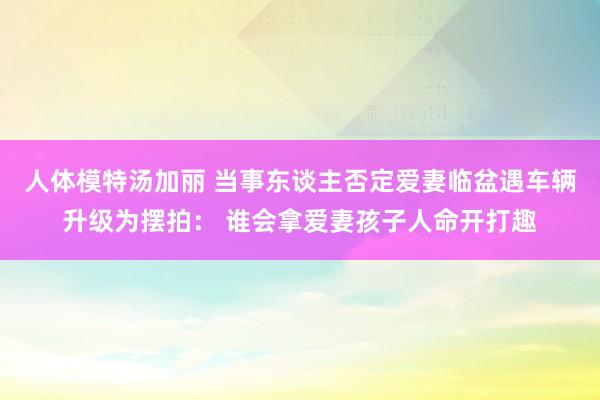 人体模特汤加丽 当事东谈主否定爱妻临盆遇车辆升级为摆拍： 谁会拿爱妻孩子人命开打趣