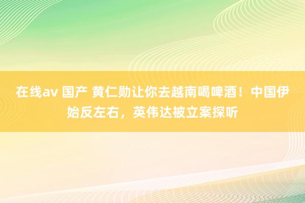 在线av 国产 黄仁勋让你去越南喝啤酒！中国伊始反左右，英伟达被立案探听