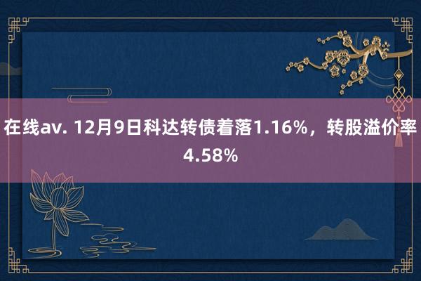 在线av. 12月9日科达转债着落1.16%，转股溢价率4.58%