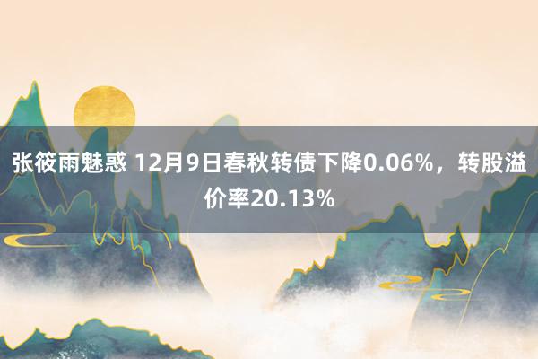 张筱雨魅惑 12月9日春秋转债下降0.06%，转股溢价率20.13%