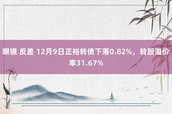 眼镜 反差 12月9日正裕转债下落0.82%，转股溢价率31.67%