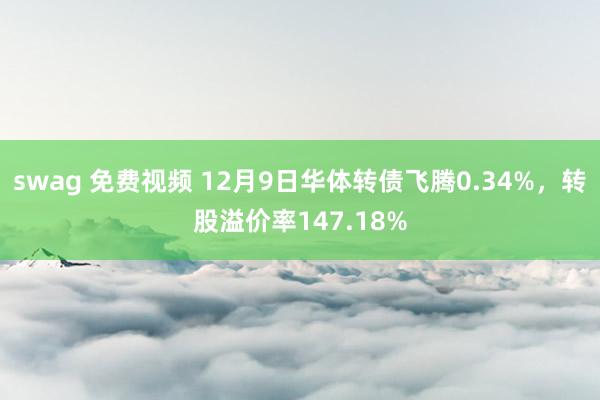 swag 免费视频 12月9日华体转债飞腾0.34%，转股溢价率147.18%