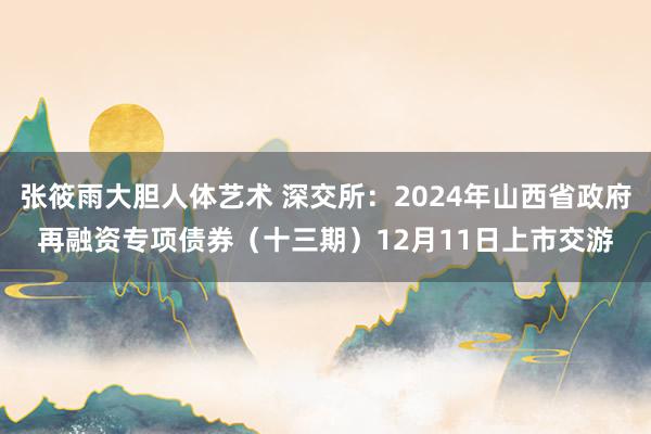 张筱雨大胆人体艺术 深交所：2024年山西省政府再融资专项债券（十三期）12月11日上市交游