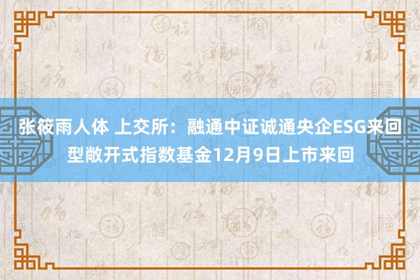 张筱雨人体 上交所：融通中证诚通央企ESG来回型敞开式指数基金12月9日上市来回