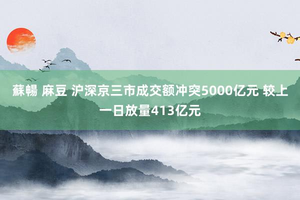 蘇暢 麻豆 沪深京三市成交额冲突5000亿元 较上一日放量413亿元