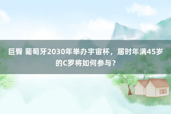 巨臀 葡萄牙2030年举办宇宙杯，届时年满45岁的C罗将如何参与？