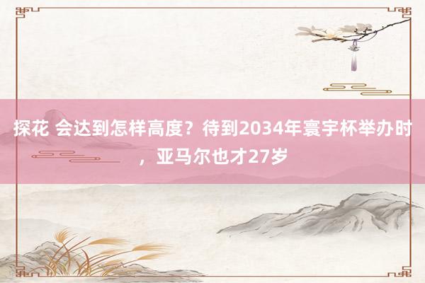 探花 会达到怎样高度？待到2034年寰宇杯举办时，亚马尔也才27岁