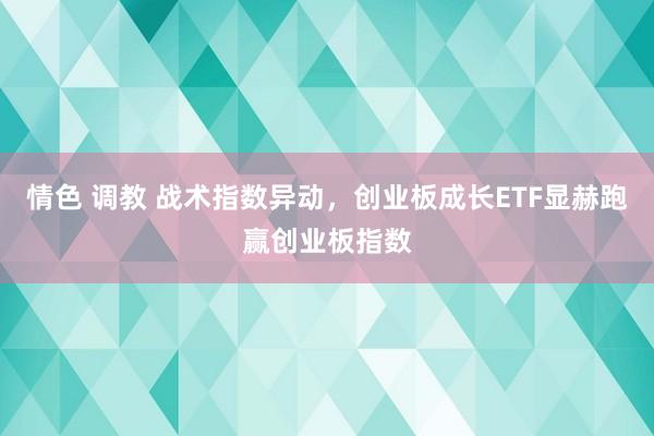 情色 调教 战术指数异动，创业板成长ETF显赫跑赢创业板指数